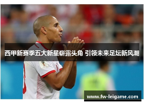 西甲新赛季五大新星崭露头角 引领未来足坛新风潮